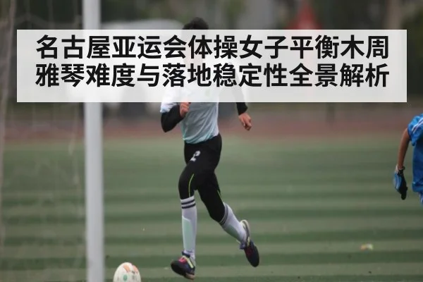 名古屋亚运会体操女子平衡木周雅琴难度与落地稳定性全景解析