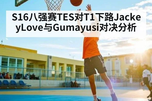 S16八强赛TES对T1下路JackeyLove与Gumayusi对决分析