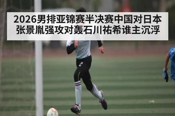 2026男排亚锦赛半决赛中国对日本张景胤强攻对轰石川祐希谁主沉浮