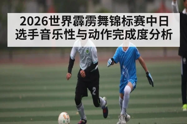 2026世界霹雳舞锦标赛中日选手音乐性与动作完成度分析